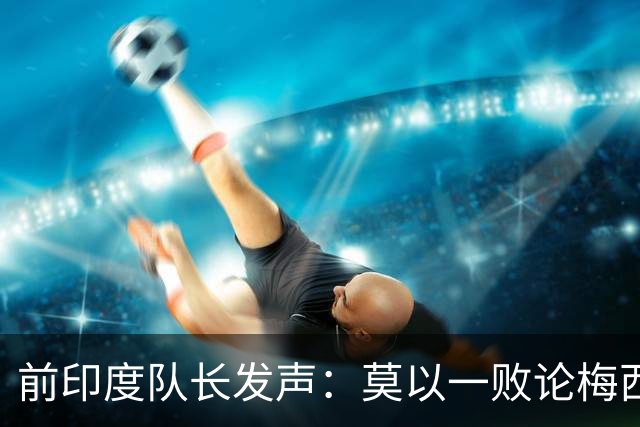 前印度队长发声：莫以一败论梅西 西班牙夺冠实至名归