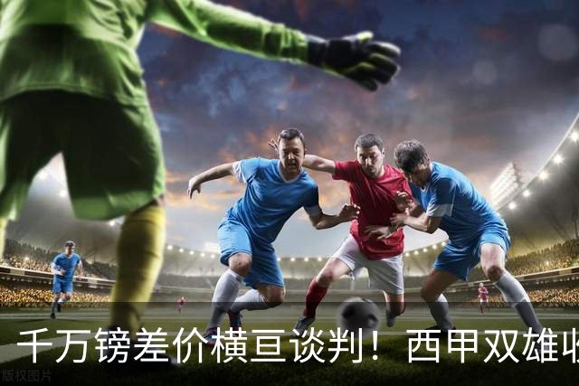 千万镑差价横亘谈判！西甲双雄收购受阻，阿森纳独享小蜘蛛转会唯一窗口