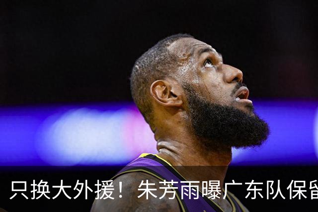 只换大外援！朱芳雨曝广东队保留原班人马，杜锋继续执教新赛季