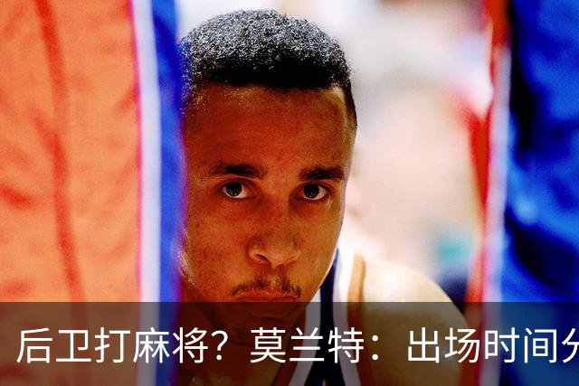 后卫打麻将？莫兰特：出场时间分配绝不是问题 不介意首发或替补