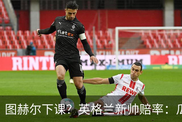 图赫尔下课？英格兰新帅赔率：瓜迪奥拉居首 兰帕德上榜