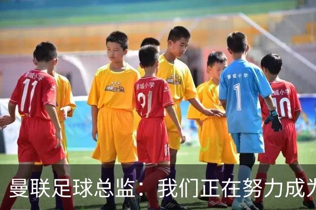 曼联足球总监：我们正在努力成为所有比赛的有力竞争者