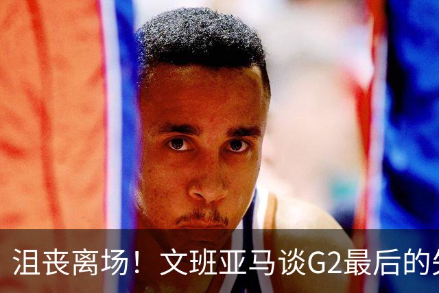 沮丧离场！文班亚马谈G2最后的失误：我把比赛搞砸了