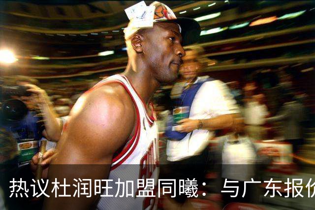 热议杜润旺加盟同曦：与广东报价合同差距不大 离队真因引外界猜想