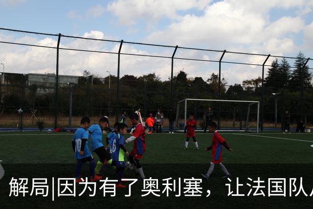 解局|因为有了奥利塞，让法国队从迷失欧洲杯到闪耀世界杯