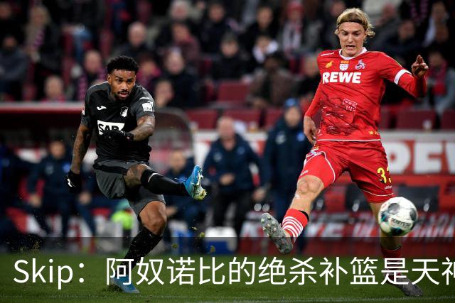 Skip：阿奴诺比的绝杀补篮是天神下凡&上帝之手 让我瘫倒在地